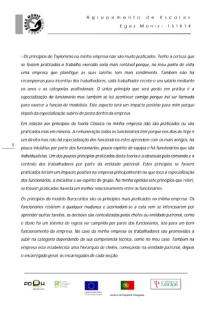A g r u p a m e n t o                           d e   E s c o l a s

                                                                E g a s           M o n i z -     1 5 1 0 1 4




    - Os princípios do Taylorismo na minha empresa não são muito praticados. Tenho a certeza que
    se fossem praticados o trabalho exercido seria mais rentável porque, no meu ponto de vista
    uma empresa que planifique as suas tarefas tem mais rendimento. Também não há
    recompensas para incentivo dos trabalhadores, cada trabalhador recebe o seu salário mediante
    os anos e as categorias profissionais. O único principio que será posto em prática é a
    especialização do funcionário mas também só irá acontecer comigo porque irei ser formado
    para exercer a função de modelista. Este aspecto terá um impacto positivo para mim porque
    depois da especialização subirei de posto dentro da empresa.

    Em relação aos princípios da teoria Clássica na minha empresa não são praticados ou são
    praticados mas em minoria. A remuneração todos os funcionários têm porque nos dias de hoje é
    um direito mas não há especialização dos funcionários estes aprendem com os mais antigos, há
5
    pouca iniciativa por parte dos funcionários, pouco espírito de equipa e há funcionários que são
    individualistas. Um dos poucos princípios praticados desta teoria é a obsessão pelo comando e o
    controlo dos trabalhadores por parte da entidade patronal. Estes princípios se fossem
    praticados teriam um impacto positivo na empresa principalmente no que toca à especialização
    dos funcionários, à iniciativa e ao espírito de grupo. Na minha opinião este princípios que referi,
    se fossem praticados haveria um melhor relacionamento entre os funcionários.

    Os princípios do modelo Burocrático são os princípios mais praticados na minha empresa. Os
    funcionários resistem a qualquer mudança e acomodam-se a esta sem se interessarem por
    aprender outras tarefas, as decisões são centralizadas pelos chefes ou entidade patronal, como
    é óbvio há um sistema de regras ser cumprido por parte dos funcionários, isto para um bom
    funcionamento da empresa. No caso da minha empresa os trabalhadores são promovidos a
    subir na categoria dependendo da sua competência técnica, como no meu caso. Também na
    empresa está estabelecida uma hierarquia de chefes, começando na entidade patronal, depois
    o encarregado geral, os encarregados de cada secção.




                                                       Governo da República Portuguesa
 