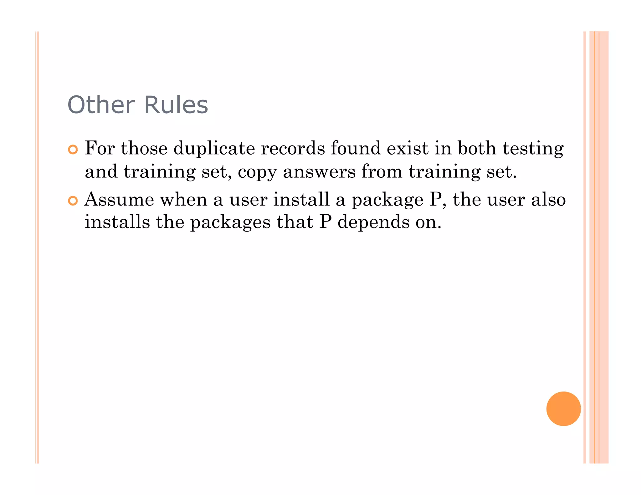 Other Rules
  For those duplicate records found exist in both testing
   and training set, copy answers from training set.
  Assume when a user install a package P, the user also
   installs the packages that P depends on.
 