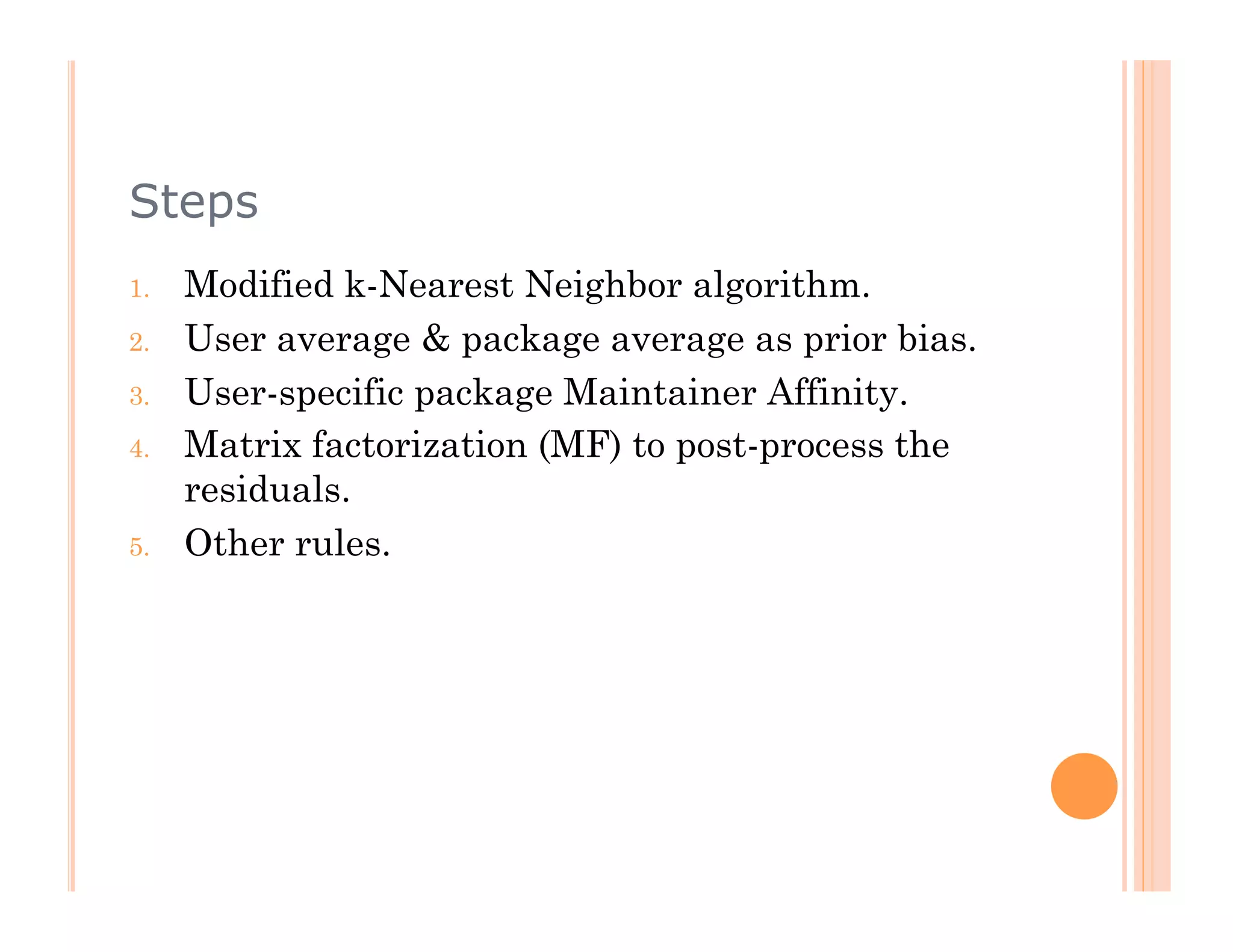 Steps
1.    Modified k-Nearest Neighbor algorithm.
2.    User average & package average as prior bias.
3.    User-specific package Maintainer Affinity.
4.    Matrix factorization (MF) to post-process the
      residuals.
5.    Other rules.
 