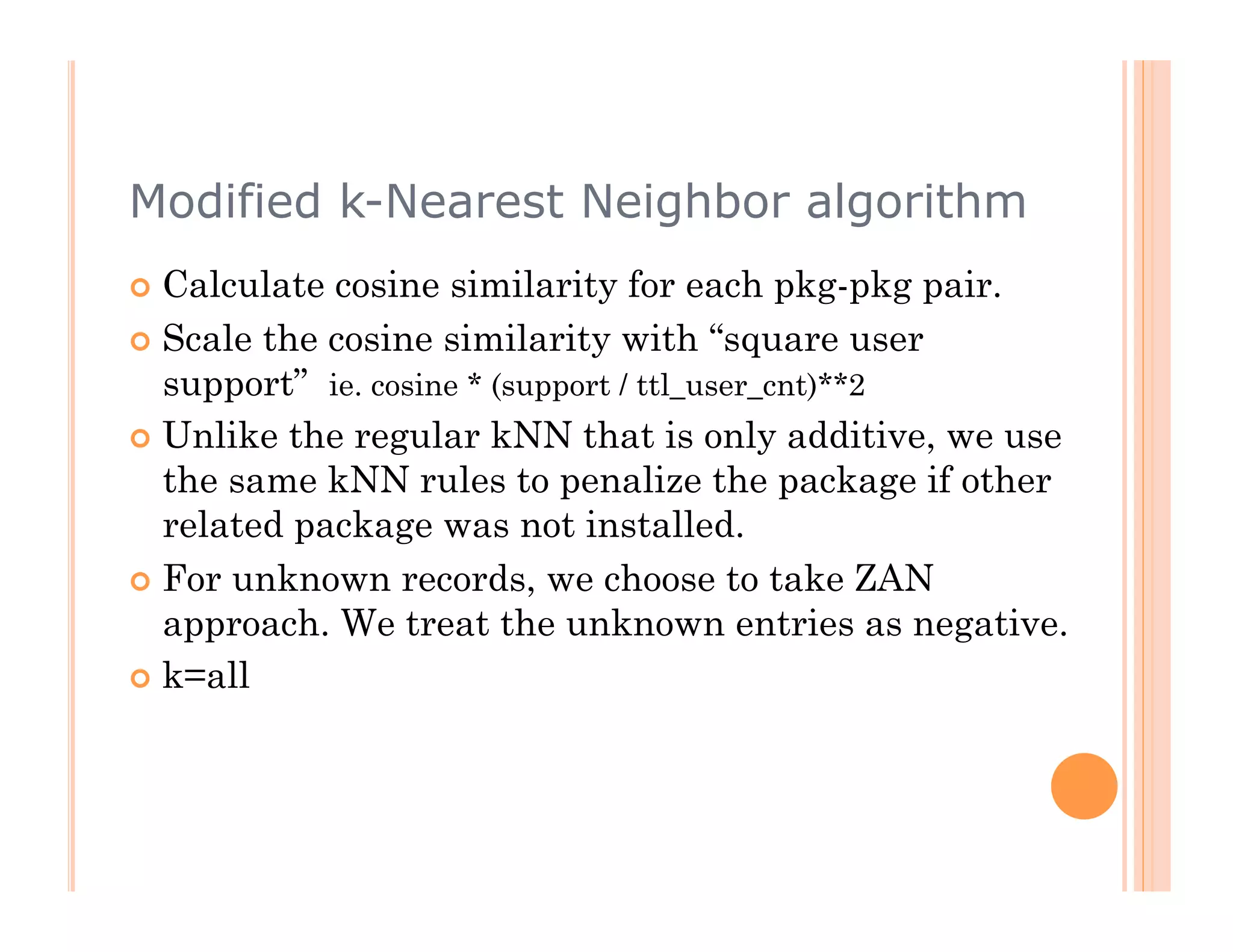 Modified k-Nearest Neighbor algorithm
  Calculate cosine similarity for each pkg-pkg pair.
  Scale the cosine similarity with “square user
   support” ie. cosine * (support / ttl_user_cnt)**2
  Unlike the regular kNN that is only additive, we use
   the same kNN rules to penalize the package if other
   related package was not installed.
  For unknown records, we choose to take ZAN
   approach. We treat the unknown entries as negative.
  k=all
 