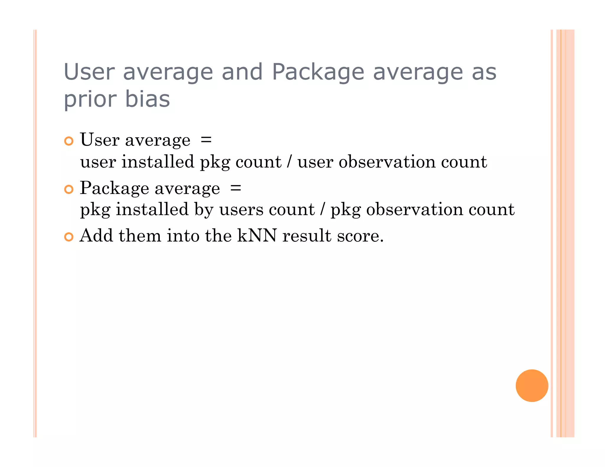 User average and Package average as
prior bias
  User  average =
   user installed pkg count / user observation count
  Package average =
   pkg installed by users count / pkg observation count
  Add them into the kNN result score.
 