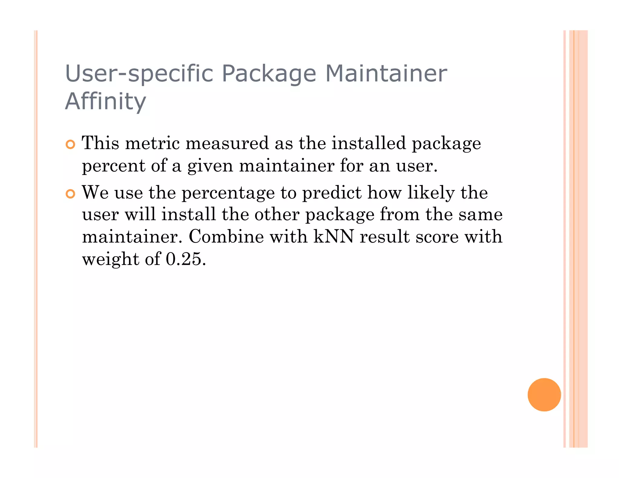 User-specific Package Maintainer
Affinity
  This metric measured as the installed package
   percent of a given maintainer for an user.
  We use the percentage to predict how likely the
   user will install the other package from the same
   maintainer. Combine with kNN result score with
   weight of 0.25.
 