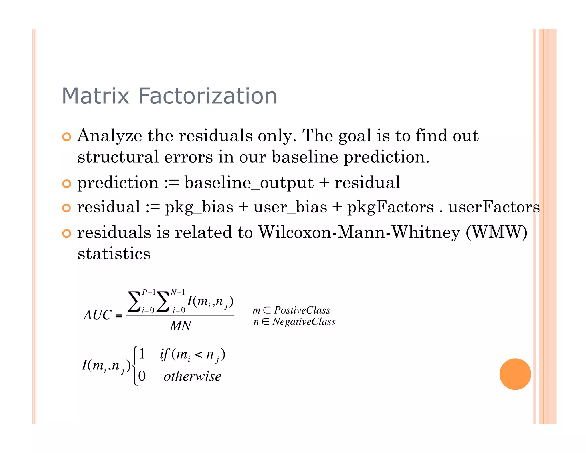 Matrix Factorization
      Analyze   the residuals only. The goal is to find out
       structural errors in our baseline prediction.
      prediction := baseline_output + residual
      residual := pkg_bias + user_bias + pkgFactors . userFactors

      residuals is related to Wilcoxon-Mann-Whitney (WMW)
       statistics

                 P −1   N −1
              ∑ ∑i= 0   j= 0
                               I(mi ,n j )
                                             m ∈ PostiveClass
      AUC =                                  n ∈ NegativeClass
                        MN
                 1 if (mi < n j )
                             €
      I(mi ,n j )           €
                  0 otherwise
€



€
 