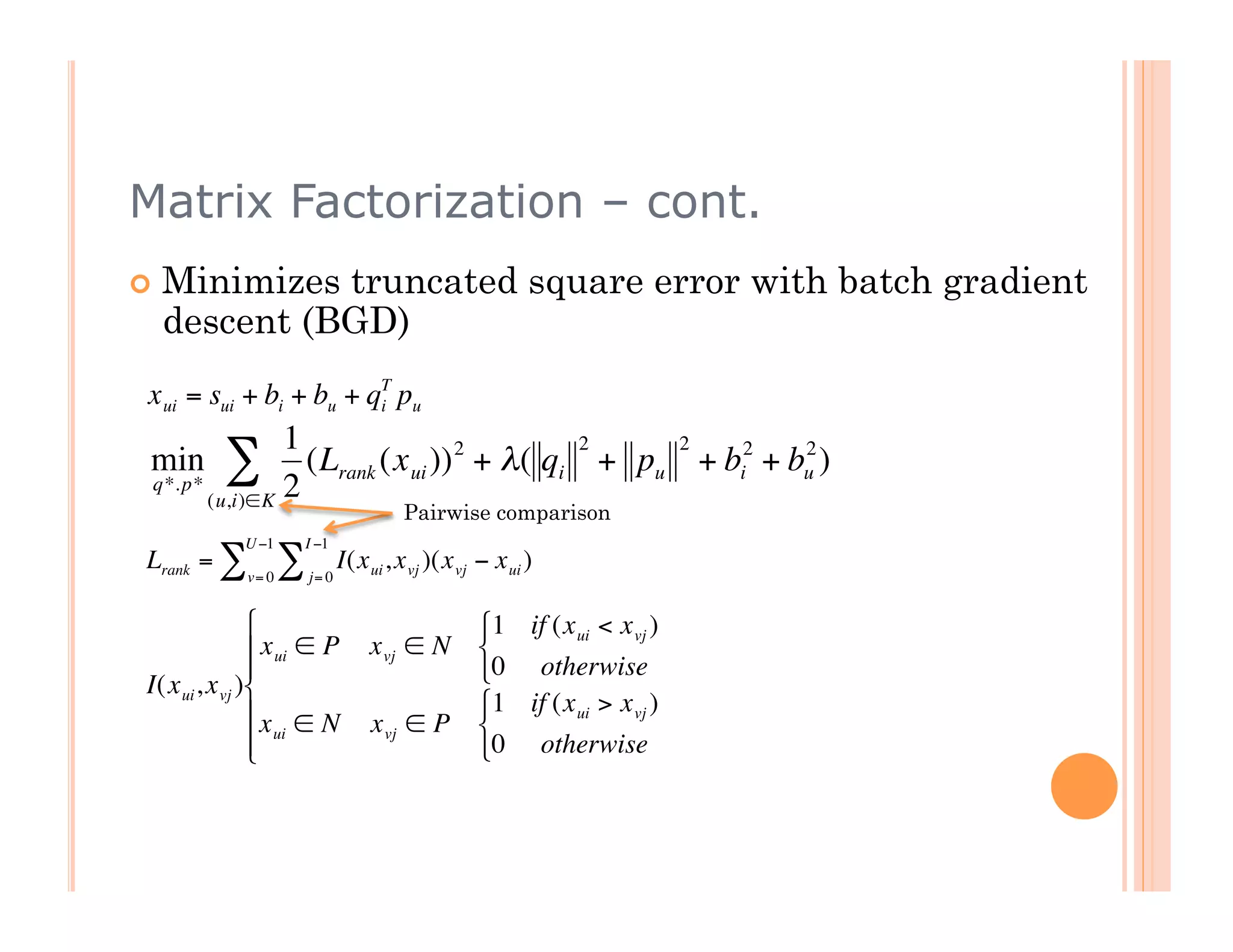 Matrix Factorization – cont.
          Minimizes truncated square error with batch gradient
           descent (BGD)
         x ui = sui + bi + bu + qT pu
                                 i

                        1                          2    2
         min
         q*. p*
                  ∑ 2     (Lrank (x ui )) 2 + λ( qi + pu + bi2 + bu )
                                                                  2

                (u,i)∈K
                                                 Pairwise comparison
€                    U −1        I −1
         Lrank = ∑           ∑          I(x ui , x vj )(x vj − x ui )
                      v= 0       j= 0


                                                           1 if (x ui < x vj )
€                        x ui ∈ P          x vj ∈ N        
                                                           0 otherwise
    €    I(x ui , x vj )
                        x ∈ N                              1 if (x ui > x vj )
                                             x vj ∈ P       
                         ui
                                                           0 otherwise



€
 