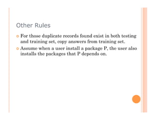 Other Rules
  For those duplicate records found exist in both testing
   and training set, copy answers from training set.
  Assume when a user install a package P, the user also
   installs the packages that P depends on.
 
