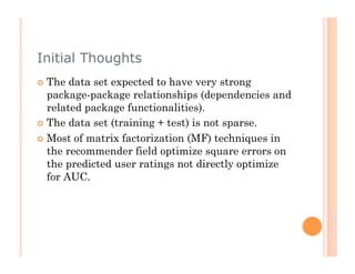Initial Thoughts
  The  data set expected to have very strong
   package-package relationships (dependencies and
   related package functionalities).
  The data set (training + test) is not sparse.

  Most of matrix factorization (MF) techniques in
   the recommender field optimize square errors on
   the predicted user ratings not directly optimize
   for AUC.
 
