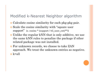 Modified k-Nearest Neighbor algorithm
  Calculate cosine similarity for each pkg-pkg pair.
  Scale the cosine similarity with “square user
   support” ie. cosine * (support / ttl_user_cnt)**2
  Unlike the regular kNN that is only additive, we use
   the same kNN rules to penalize the package if other
   related package was not installed.
  For unknown records, we choose to take ZAN
   approach. We treat the unknown entries as negative.
  k=all
 