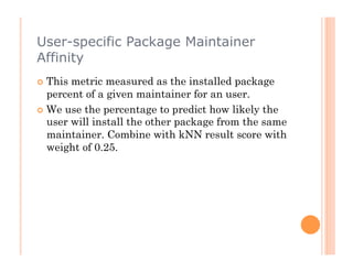 User-specific Package Maintainer
Affinity
  This metric measured as the installed package
   percent of a given maintainer for an user.
  We use the percentage to predict how likely the
   user will install the other package from the same
   maintainer. Combine with kNN result score with
   weight of 0.25.
 