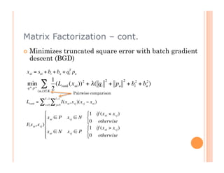 Matrix Factorization – cont.
          Minimizes truncated square error with batch gradient
           descent (BGD)
         x ui = sui + bi + bu + qT pu
                                 i

                        1                          2    2
         min
         q*. p*
                  ∑ 2     (Lrank (x ui )) 2 + λ( qi + pu + bi2 + bu )
                                                                  2

                (u,i)∈K
                                                 Pairwise comparison
€                    U −1        I −1
         Lrank = ∑           ∑          I(x ui , x vj )(x vj − x ui )
                      v= 0       j= 0


                                                           1 if (x ui < x vj )
€                        x ui ∈ P          x vj ∈ N        
                                                           0 otherwise
    €    I(x ui , x vj )
                        x ∈ N                              1 if (x ui > x vj )
                                             x vj ∈ P       
                         ui
                                                           0 otherwise



€
 