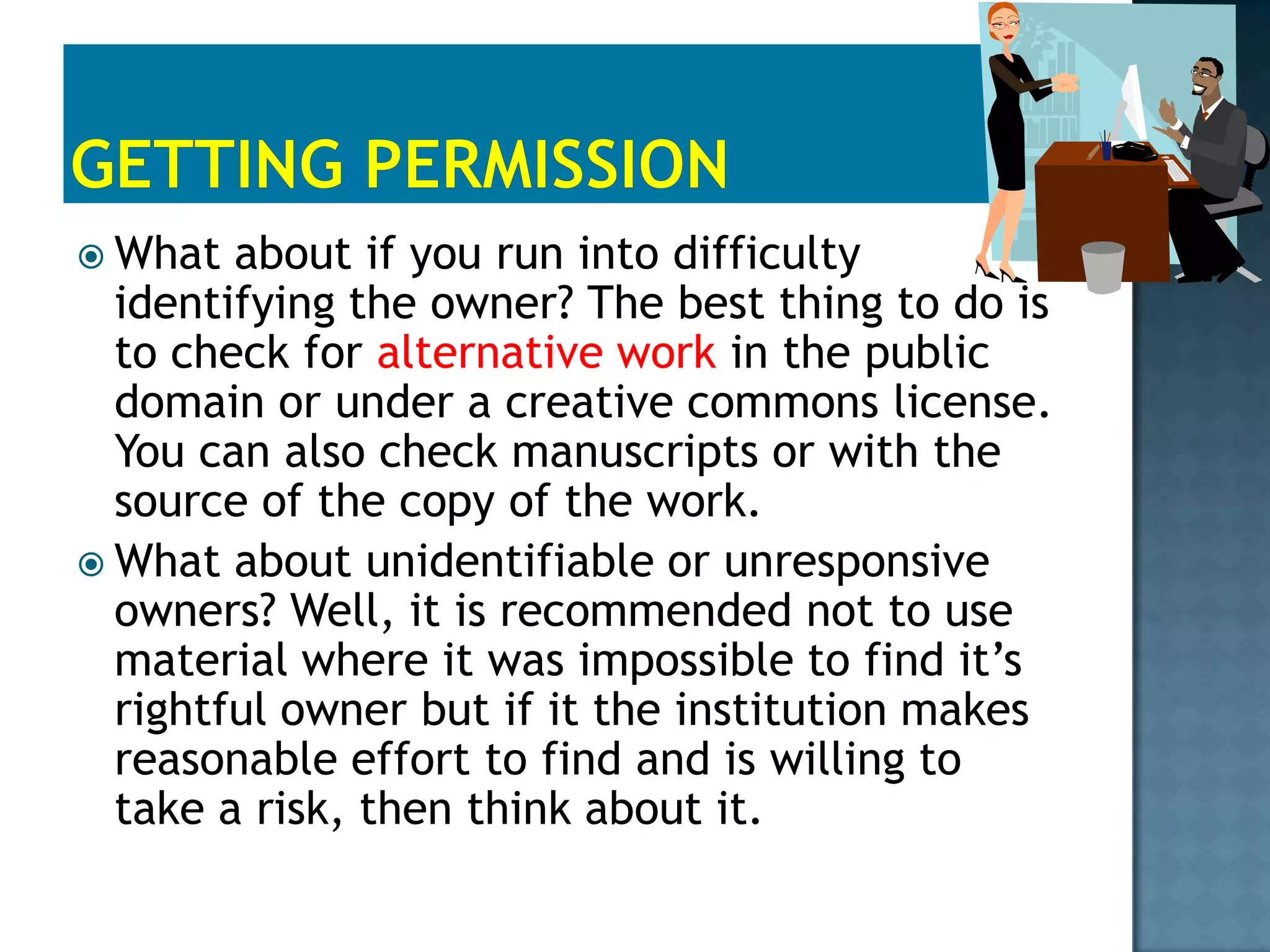 Fair UseThe fair use factors:1.Character of use? Personal, Educational, or nonprofit is acceptable but not commercial2.Nature of the work?Is it Published and Fact or Unpublished and Imaginative?3.How much will be used?Small amount or large amount?4. What’s the Effect on the market for originals or permission? Original out of print, password protected and no ready market for permission or it competes with the original and/or avoid payment for permission. 