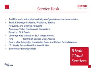 10
• An ITIL-ready, automated and fully configurable service desk solution
• Track & Manage Incidents, Problems, Service
Requests, and Change Requests
• Automate Ticket Routing and Escalations
Based on SLA Goals
• Leverage Key Metrics for SLA Measurement
• Fine Grained Control of Service Desk Access
• Searchable Integrated Knowledge Base and Known Error database
• ITIL Made Easy – Best Practices Built-in
• Seamlessly Leverage Data
Service Desk
 