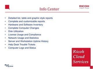 11
Info Center
• Detailed list, table and graphic style reports
• Complete and customizable reports
• Hardware and Software Inventory
• Complete Computer Changes
• Disk Utilization
• License Usage and Compliance
• Network Usage and Statistics
• Server and Workstation Uptime History
• Help Desk Trouble Tickets
• Computer Logs and Status
 