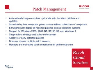 12
Patch Management
• Automatically keep computers up-to-date with the latest patches and
updates
• Schedule by time, computer, group or user defined collections of computers
• Simultaneously deploy all required patches across operating systems
• Support for Windows 2003, 2000, NT, XP, 98, 95, and Windows 7
• Single rollout strategy and policy enforcement
• Approve or deny selected patches
• Does not require multiple patch servers
• Monitors and maintains patch compliance for entire enterprise
 