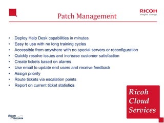 13
Patch Management
• Deploy Help Desk capabilities in minutes
• Easy to use with no long training cycles
• Accessible from anywhere with no special servers or reconfiguration
• Quickly resolve issues and increase customer satisfaction
• Create tickets based on alarms
• Use email to update end users and receive feedback
• Assign priority
• Route tickets via escalation points
• Report on current ticket statistics
 