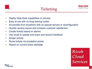 14
Ticketing
• Deploy Help Desk capabilities in minutes
• Easy to use with no long training cycles
• Accessible from anywhere with no special servers or reconfiguration
• Quickly resolve issues and increase customer satisfaction
• Create tickets based on alarms
• Use email to update end users and receive feedback
• Assign priority
• Route tickets via escalation points
• Report on current ticket statistics
 