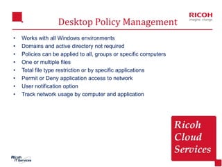 15
Desktop Policy Management
• Works with all Windows environments
• Domains and active directory not required
• Policies can be applied to all, groups or specific computers
• One or multiple files
• Total file type restriction or by specific applications
• Permit or Deny application access to network
• User notification option
• Track network usage by computer and application
 