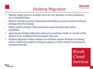 16
Desktop Migration
• Migrate single users or multiple users for one machine or many machines
on a scheduled basis
• Restore machine account information (including account creation) and user
settings from the backup
• Define which settings will be backed up and when this task will be
scheduled
• Agent based Desktop Migration allows for machines inside or outside of the
domain to be configured and managed with ease
• Desktop Migration allows adman's to schedule regular backups of settings
and to collectively migrate settings to groups of users without touching any
machines directly.
 
