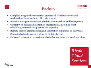 17
Backup
• Complete integrated solution that protects all Windows servers and
workstations in a distributed IT environment
• Intuitive management reduces administrator workload and backup costs
• Central Web-based administration of all features, including event
scheduling, remote backup status and reporting
• Remote backup administration and automation eliminates on-site visits
• Consolidated and easy-to-read alerts for failed cycles
• Universal restore for recoveries to dissimilar hardware or virtual machines
 