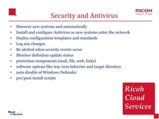 18
Security and Antivirus
• Discover new systems and automatically
• Install and configure Antivirus as new systems enter the network
• Deploy configuration templates and standards
• Log any changes
• Be alerted when security events occur
• Monitor definition update status
• protection components (mail, file, web, links)
• software options like tray icon behavior and target directory
• auto disable of Windows Defender
• pre/post install scripts
 