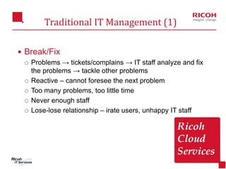 19
Traditional IT Management (1)
 Break/Fix
 Problems → tickets/complains → IT staff analyze and fix
the problems → tackle other problems
 Reactive – cannot foresee the next problem
 Too many problems, too little time
 Never enough staff
 Lose-lose relationship – irate users, unhappy IT staff
 