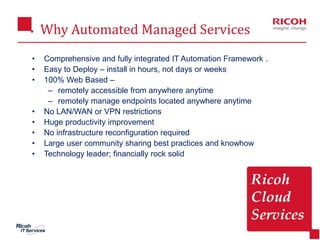 Why Automated Managed Services
2
• Comprehensive and fully integrated IT Automation Framework .
• Easy to Deploy – install in hours, not days or weeks
• 100% Web Based –
– remotely accessible from anywhere anytime
– remotely manage endpoints located anywhere anytime
• No LAN/WAN or VPN restrictions
• Huge productivity improvement
• No infrastructure reconfiguration required
• Large user community sharing best practices and knowhow
• Technology leader; financially rock solid
 