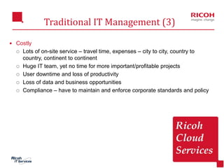 21
Traditional IT Management (3)
 Costly
 Lots of on-site service – travel time, expenses – city to city, country to
country, continent to continent
 Huge IT team, yet no time for more important/profitable projects
 User downtime and loss of productivity
 Loss of data and business opportunities
 Compliance – have to maintain and enforce corporate standards and policy
 