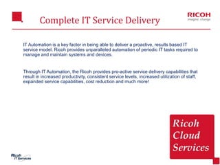 Complete IT Service Delivery
4
IT Automation is a key factor in being able to deliver a proactive, results based IT
service model. Ricoh provides unparalleled automation of periodic IT tasks required to
manage and maintain systems and devices.
Through IT Automation, the Ricoh provides pro-active service delivery capabilities that
result in increased productivity, consistent service levels, increased utilization of staff,
expanded service capabilities, cost reduction and much more!
 