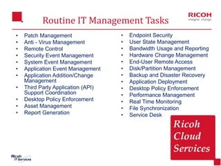 Routine IT Management Tasks
5
• Patch Management
• Anti - Virus Management
• Remote Control
• Security Event Management
• System Event Management
• Application Event Management
• Application Addition/Change
Management
• Third Party Application (API)
Support Coordination
• Desktop Policy Enforcement
• Asset Management
• Report Generation
• Endpoint Security
• User State Management
• Bandwidth Usage and Reporting
• Hardware Change Management
• End-User Remote Access
• Disk/Partition Management
• Backup and Disaster Recovery
• Application Deployment
• Desktop Policy Enforcement
• Performance Management
• Real Time Monitoring
• File Synchronization
• Service Desk
 