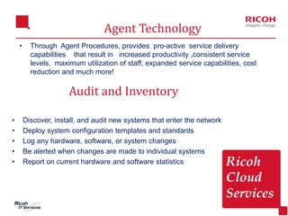 7
• Through Agent Procedures, provides pro-active service delivery
capabilities that result in increased productivity ,consistent service
levels, maximum utilization of staff, expanded service capabilities, cost
reduction and much more!
Agent Technology
• Discover, install, and audit new systems that enter the network
• Deploy system configuration templates and standards
• Log any hardware, software, or system changes
• Be alerted when changes are made to individual systems
• Report on current hardware and software statistics
Audit and Inventory
 