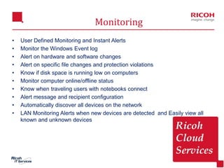 8
Monitoring
• User Defined Monitoring and Instant Alerts
• Monitor the Windows Event log
• Alert on hardware and software changes
• Alert on specific file changes and protection violations
• Know if disk space is running low on computers
• Monitor computer online/offline status
• Know when traveling users with notebooks connect
• Alert message and recipient configuration
• Automatically discover all devices on the network
• LAN Monitoring Alerts when new devices are detected and Easily view all
known and unknown devices
 