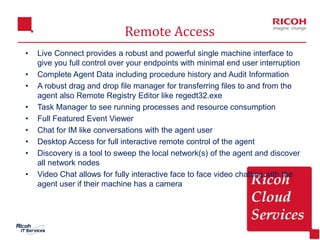 9
Remote Access
• Live Connect provides a robust and powerful single machine interface to
give you full control over your endpoints with minimal end user interruption
• Complete Agent Data including procedure history and Audit Information
• A robust drag and drop file manager for transferring files to and from the
agent also Remote Registry Editor like regedt32.exe
• Task Manager to see running processes and resource consumption
• Full Featured Event Viewer
• Chat for IM like conversations with the agent user
• Desktop Access for full interactive remote control of the agent
• Discovery is a tool to sweep the local network(s) of the agent and discover
all network nodes
• Video Chat allows for fully interactive face to face video chatting with the
agent user if their machine has a camera
 