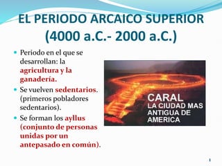 EL PERIODO ARCAICO SUPERIOR
(4000 a.C.- 2000 a.C.)
 Periodo en el que se
desarrollan: la
agricultura y la
ganadería.
 Se vuelven sedentarios.
(primeros pobladores
sedentarios).
 Se forman los ayllus
(conjunto de personas
unidas por un
antepasado en común).
1
 