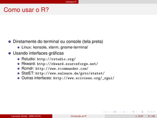 Interface R
Como usar o R?
Diretamente do terminal ou console (tela preta)
Linux: konsole, xterm, gnome-terminal
Usando interfaces gráﬁcas
Rstudio: http://rstudio.org/
Rkward: http://rkward.sourceforge.net/
Rcmdr: http://www.rcommander.com/
StatET: http://www.walware.de/goto/statet/
Outras interfaces: http://www.sciviews.org/_rgui/
Leonardo Goliatt (MAC/UFJF) Introdução ao R v. 13.07 9 / 132
 