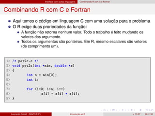 Interface com outras linguagens Combinando R com C e Fortran
Combinando R com C e Fortran
Aqui temos o código em linguagem C com uma solução para o problema
O R exige duas proriedades da função:
A função não retorna nenhum valor. Todo o trabalho é feito mudando os
valores dos argumento.
Todos os argumentos são ponteiros. Em R, mesmo escalares são vetores
(de comprimento um).
1 /* pot2c.c */
2 void pot2c(int *nin, double *x)
3 {
4 int n = nin[0];
5 int i;
6
7 for (i=0; in; i++)
8 x[i] = x[i] * x[i];
9 }
Leonardo Goliatt (MAC/UFJF) Introdução ao R v. 13.07 96 / 132
 