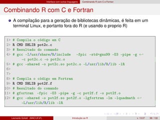 Interface com outras linguagens Combinando R com C e Fortran
Combinando R com C e Fortran
A compilação para a geração de bibliotecas dinâmicas, é feita em um
terminal Linux, e portanto fora do R (e usando o proprio R)
1 # Compila o código em C
2 R CMD SHLIB pot2c.c
3 # Resultado do comando
4 # gcc -I/usr/share/R/include -fpic -std=gnu99 -O3 -pipe -g ←
-c pot2c.c -o pot2c.o
5 # gcc -shared -o pot2c.so pot2c.o -L/usr/lib/R/lib -lR
6
7
8 # Compila o código em Fortran
9 R CMD SHLIB pot2f.f
10 # Resultado do comando
11 # gfortran -fpic -O3 -pipe -g -c pot2f.f -o pot2f.o
12 # gcc -shared -o pot2f.so pot2f.o -lgfortran -lm -lquadmath ←
-L/usr/lib/R/lib -lR
Leonardo Goliatt (MAC/UFJF) Introdução ao R v. 13.07 98 / 132
 