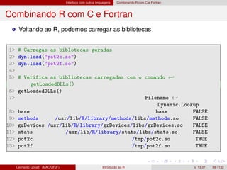 Interface com outras linguagens Combinando R com C e Fortran
Combinando R com C e Fortran
Voltando ao R, podemos carregar as bibliotecas
1 # Carregas as biblotecas geradas
2 dyn.load(pot2c.so)
3 dyn.load(pot2f.so)
4
5 # Verifica as bibliotecas carregadas com o comando ←
getLoadedDLLs()
6 getLoadedDLLs()
7 Filename ←
Dynamic.Lookup
8 base base FALSE
9 methods /usr/lib/R/library/methods/libs/methods.so FALSE
10 grDevices /usr/lib/R/library/grDevices/libs/grDevices.so FALSE
11 stats /usr/lib/R/library/stats/libs/stats.so FALSE
12 pot2c /tmp/pot2c.so TRUE
13 pot2f /tmp/pot2f.so TRUE
Leonardo Goliatt (MAC/UFJF) Introdução ao R v. 13.07 99 / 132
 