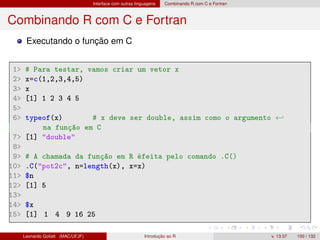 Interface com outras linguagens Combinando R com C e Fortran
Combinando R com C e Fortran
Executando o função em C
1 # Para testar, vamos criar um vetor x
2 x=c(1,2,3,4,5)
3 x
4 [1] 1 2 3 4 5
5
6 typeof(x) # x deve ser double, assim como o argumento ←
na função em C
7 [1] double
8
9 # A chamada da função em R éfeita pelo comando .C()
10 .C(pot2c, n=length(x), x=x)
11 $n
12 [1] 5
13
14 $x
15 [1] 1 4 9 16 25
Leonardo Goliatt (MAC/UFJF) Introdução ao R v. 13.07 100 / 132
 