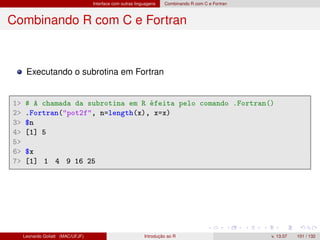 Interface com outras linguagens Combinando R com C e Fortran
Combinando R com C e Fortran
Executando o subrotina em Fortran
1 # A chamada da subrotina em R éfeita pelo comando .Fortran()
2 .Fortran(pot2f, n=length(x), x=x)
3 $n
4 [1] 5
5
6 $x
7 [1] 1 4 9 16 25
Leonardo Goliatt (MAC/UFJF) Introdução ao R v. 13.07 101 / 132
 