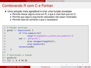 Interface com outras linguagens Combinando R com C e Fortran
Combinando R com C e Fortran
Uma solução mais agradável é criar uma função envelope
Permite checar alguns erros em R, o que é mais fácil que em C
Permite que alguns argumento calculados não sejam mostrados
Permite retornar somente o que o necessário
1 # Função envelope
2 pot2c - function(x) {
3 if (!is.numeric(x))
4 stop(O argumento x deve ser numérico)
5 out - .C(pot2c,
6 n=as.integer(length(x)),
7 x=as.double(x))
8 return(out$x)
9 }
10
11 # Executando a função
12 pot2c(x)
13 [1] 1 4 9 16 25
Leonardo Goliatt (MAC/UFJF) Introdução ao R v. 13.07 102 / 132
 