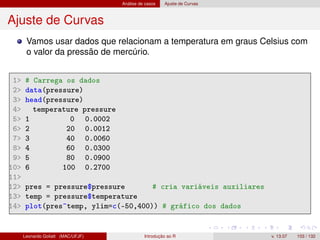 Análise de casos Ajuste de Curvas
Ajuste de Curvas
Vamos usar dados que relacionam a temperatura em graus Celsius com
o valor da pressão de mercúrio.
1 # Carrega os dados
2 data(pressure)
3 head(pressure)
4 temperature pressure
5 1 0 0.0002
6 2 20 0.0012
7 3 40 0.0060
8 4 60 0.0300
9 5 80 0.0900
10 6 100 0.2700
11
12 pres = pressure$pressure # cria variáveis auxiliares
13 temp = pressure$temperature
14 plot(pres~temp, ylim=c(-50,400)) # gráfico dos dados
Leonardo Goliatt (MAC/UFJF) Introdução ao R v. 13.07 103 / 132
 