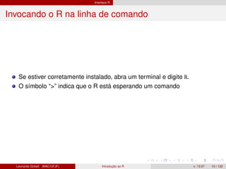 Interface R
Invocando o R na linha de comando
Se estiver corretamente instalado, abra um terminal e digite R.
O símbolo “>” indica que o R está esperando um comando
Leonardo Goliatt (MAC/UFJF) Introdução ao R v. 13.07 10 / 132
 