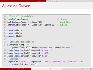 Análise de casos Ajuste de Curvas
Ajuste de Curvas
1 # Constrói os modelos
2 lm1=lm(pres~temp) # linear
3 lm2=lm(pres~temp + I(temp^2)) # quadrático
4 lm3=lm(pres~temp + I(temp^2)+ I(temp^3)) # cúbico
5
6 summary(lm1)
7 summary(lm2)
8 summary(lm3)
9
10 # Gráficos dos modelos
11 plot(pres~temp, ←
ylim=c(-50,400),xlab='Temperatura',ylab='Pressão')
12 lines(predict(lm1)~temp,col='green')
13 lines(predict(lm2)~temp,col='red')
14 lines(predict(lm3)~temp,col='blue')
15 # Legenda
16 legend(x='topleft',legend=c('linear','quadrático','cúbico'), ←
col=c(3,2,4), lwd=1)
Leonardo Goliatt (MAC/UFJF) Introdução ao R v. 13.07 104 / 132
 