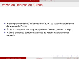 Análise de casos Vazão da Represa de Furnas
Vazão da Represa de Furnas
Análise gráﬁca da série histórica (1931-2010) da vazão natural mensal
da represa de Furnas
Fonte: http://www.ons.org.br/operacao/vazoes_naturais.aspx
Planilha eletrônica contendo as séries de vazões naturais médias
mensais
Leonardo Goliatt (MAC/UFJF) Introdução ao R v. 13.07 106 / 132
 