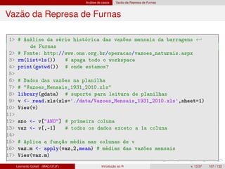 Análise de casos Vazão da Represa de Furnas
Vazão da Represa de Furnas
1 # Análise da série histórica das vazões mensais da barragens ←
de Furnas
2 # Fonte: http://www.ons.org.br/operacao/vazoes_naturais.aspx
3 rm(list=ls()) # apaga todo o workspace
4 print(getwd()) # onde estamos?
5
6 # Dados das vazões na planilha
7 # Vazoes_Mensais_1931_2010.xls
8 library(gdata) # suporte para leitura de planilhas
9 v - read.xls(xls='./data/Vazoes_Mensais_1931_2010.xls',sheet=1)
10 View(v)
11
12 ano - v[ANO] # primeira coluna
13 vaz - v[,-1] # todos os dados exceto a 1a coluna
14
15 # Aplica a função média nas colunas de v
16 vaz.m - apply(vaz,2,mean) # médias das vazões mensais
17 View(vaz.m)
Leonardo Goliatt (MAC/UFJF) Introdução ao R v. 13.07 107 / 132
 