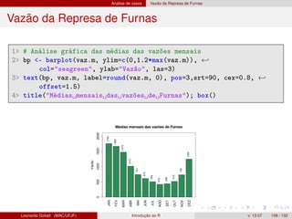 Análise de casos Vazão da Represa de Furnas
Vazão da Represa de Furnas
1 # Análise gráfica das médias das vazões mensais
2 bp - barplot(vaz.m, ylim=c(0,1.2*max(vaz.m)), ←
col=seagreen, ylab=Vazão, las=3)
3 text(bp, vaz.m, label=round(vaz.m, 0), pos=3,srt=90, cex=0.8, ←
offset=1.5)
4 title(Médias mensais das vazões de Furnas); box()
Leonardo Goliatt (MAC/UFJF) Introdução ao R v. 13.07 108 / 132
 