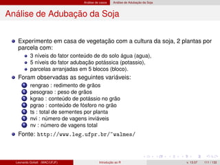 Análise de casos Análise de Adubação da Soja
Análise de Adubação da Soja
Experimento em casa de vegetação com a cultura da soja, 2 plantas por
parcela com:
3 níveis do fator conteúdo de do solo água (agua),
5 níveis do fator adubação potássica (potassio),
parcelas arranjadas em 5 blocos (bloco).
Foram observadas as seguintes variáveis:
1 rengrao : redimento de grãos
2 pesograo : peso de grãos
3 kgrao : conteúdo de potássio no grão
4 pgrao : conteúdo de fósforo no grão
5 ts : total de sementes por planta
6 nvi : número de vagens inviáveis
7 nv : número de vagens total
Fonte: http://www.leg.ufpr.br/~walmes/
Leonardo Goliatt (MAC/UFJF) Introdução ao R v. 13.07 111 / 132
 