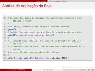 Análise de casos Análise de Adubação da Soja
Análise de Adubação da Soja
1 # Leitura dos dados no arquivo soja.txt que encontra-se no ←
diretório data
2 #
3 # Primeiro, devemos saber em que diretório estamos
4 getwd()
5 # Depois, devemos mudar para o diretório onde estão os dados
6 setwd('diretorio_onde_estao_os_dados')
7 #
8 # O comando read.table() lê o arquivo em formato de tabela e ←
cria um
9 # dataframe a partir dele, com as entradas correspondendo às ←
linhas
10 # e as variáveis correspondendo às colunas
11 #
12 soja - read.table('./data/soja.txt',header=TRUE)
Leonardo Goliatt (MAC/UFJF) Introdução ao R v. 13.07 112 / 132
 