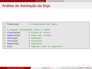 Análise de casos Análise de Adubação da Soja
Análise de Adubação da Soja
1 View(soja) # visualização dos dados
2
3 # Algumas informações sobre os dados
4 class(soja) # classe do objeto
5 names(soja) # nomes das colunas
6 dim(soja) # dimensões
7 str(soja) # estrutura
8 head(soja) # cabeçalho
9 soja # imprime todos os registros
Leonardo Goliatt (MAC/UFJF) Introdução ao R v. 13.07 113 / 132
 