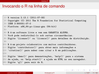 Interface R
Invocando o R na linha de comando
1> R version 2.13.1 (2011-07-08)
2> Copyright (C) 2011 The R Foundation for Statistical Computing
3> ISBN 3-900051-07-0
4> Platform: x86_64-pc-linux-gnu (64-bit)
5>
6> R é um software livre e vem sem GARANTIA ALGUMA.
7> Você pode redistribuí-lo sob certas circunstâncias.
8> Digite 'license()' ou 'licence()' para detalhes de distribuição.
9>
10> R é um projeto colaborativo com muitos contribuidores.
11> Digite 'contributors()' para obter mais informações e
12> 'citation()' para saber como citar o R em publicações.
13>
14> Digite 'demo()' para demonstrações, 'help()' para o sistema
15> de ajuda, ou 'help.start()' a ajuda em HTML no seu navegador.
16> Digite 'q()' para sair do R.
Leonardo Goliatt (MAC/UFJF) Introdução ao R v. 13.07 11 / 132
 