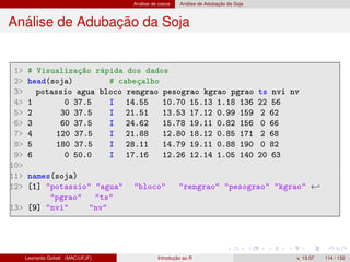 Análise de casos Análise de Adubação da Soja
Análise de Adubação da Soja
1 # Visualização rápida dos dados
2 head(soja) # cabeçalho
3 potassio agua bloco rengrao pesograo kgrao pgrao ts nvi nv
4 1 0 37.5 I 14.55 10.70 15.13 1.18 136 22 56
5 2 30 37.5 I 21.51 13.53 17.12 0.99 159 2 62
6 3 60 37.5 I 24.62 15.78 19.11 0.82 156 0 66
7 4 120 37.5 I 21.88 12.80 18.12 0.85 171 2 68
8 5 180 37.5 I 28.11 14.79 19.11 0.88 190 0 82
9 6 0 50.0 I 17.16 12.26 12.14 1.05 140 20 63
10
11 names(soja)
12 [1] potassio agua bloco rengrao pesograo kgrao ←
pgrao ts
13 [9] nvi nv
Leonardo Goliatt (MAC/UFJF) Introdução ao R v. 13.07 114 / 132
 